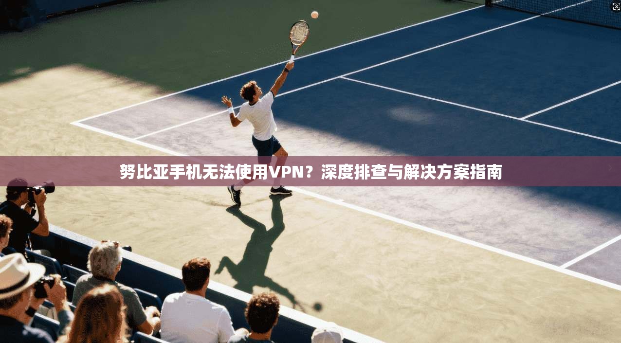 努比亚手机无法使用VPN?深度排查与解决方案指南 努比亚手机无法使用VPN?深度排查与解决方案指南