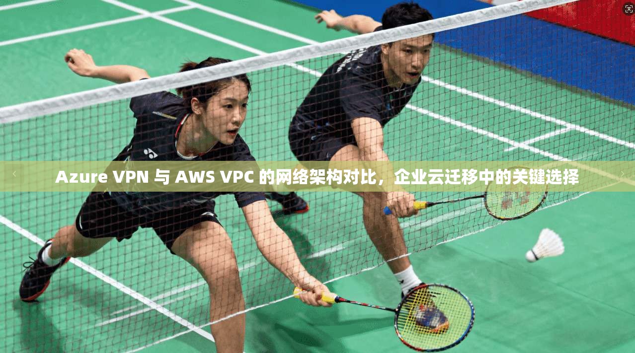 Azure VPN 与 AWS VPC 的网络架构对比,企业云迁移中的关键选择 Azure VPN 与 AWS VPC 的网络架构对比,企业云迁移中的关键选择