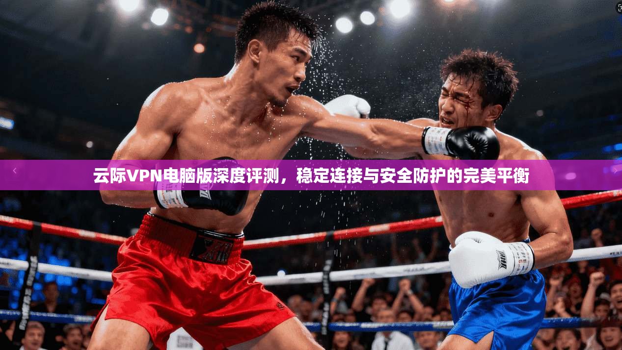 云际VPN电脑版深度评测,稳定连接与安全防护的完美平衡 云际VPN电脑版深度评测,稳定连接与安全防护的完美平衡