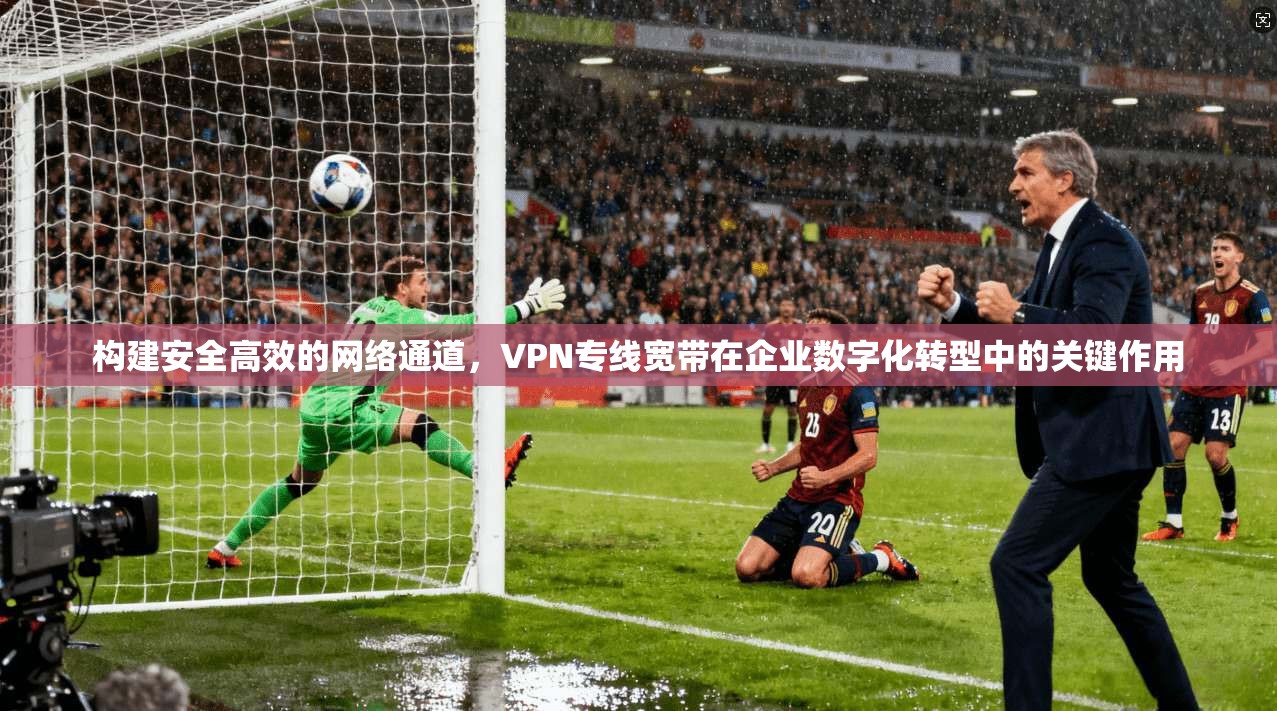 构建安全高效的网络通道,VPN专线宽带在企业数字化转型中的关键作用 构建安全高效的网络通道,VPN专线宽带在企业数字化转型中的关键作用