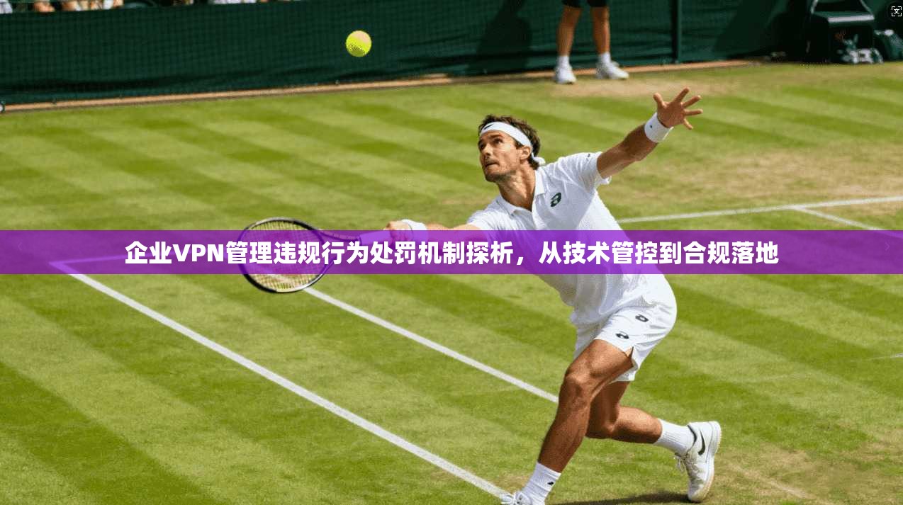 企业VPN管理违规行为处罚机制探析,从技术管控到合规落地 企业VPN管理违规行为处罚机制探析,从技术管控到合规落地