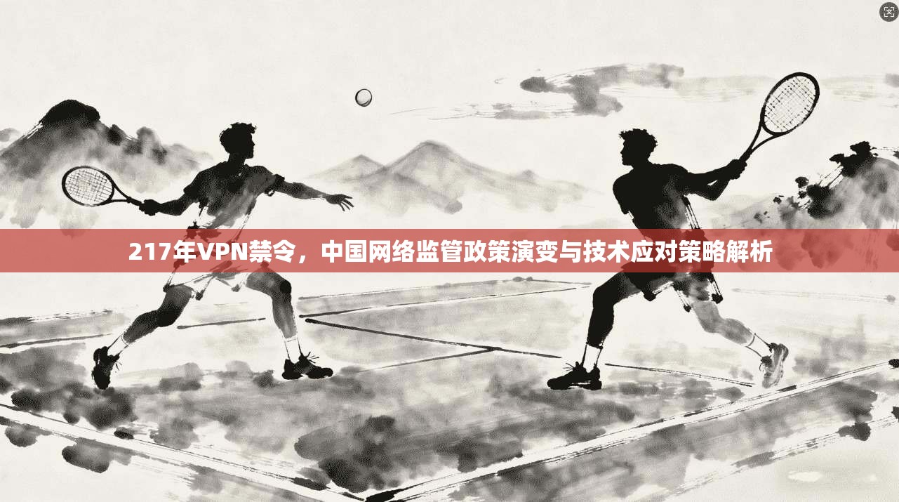 217年VPN禁令，中国网络监管政策演变与技术应对策略解析