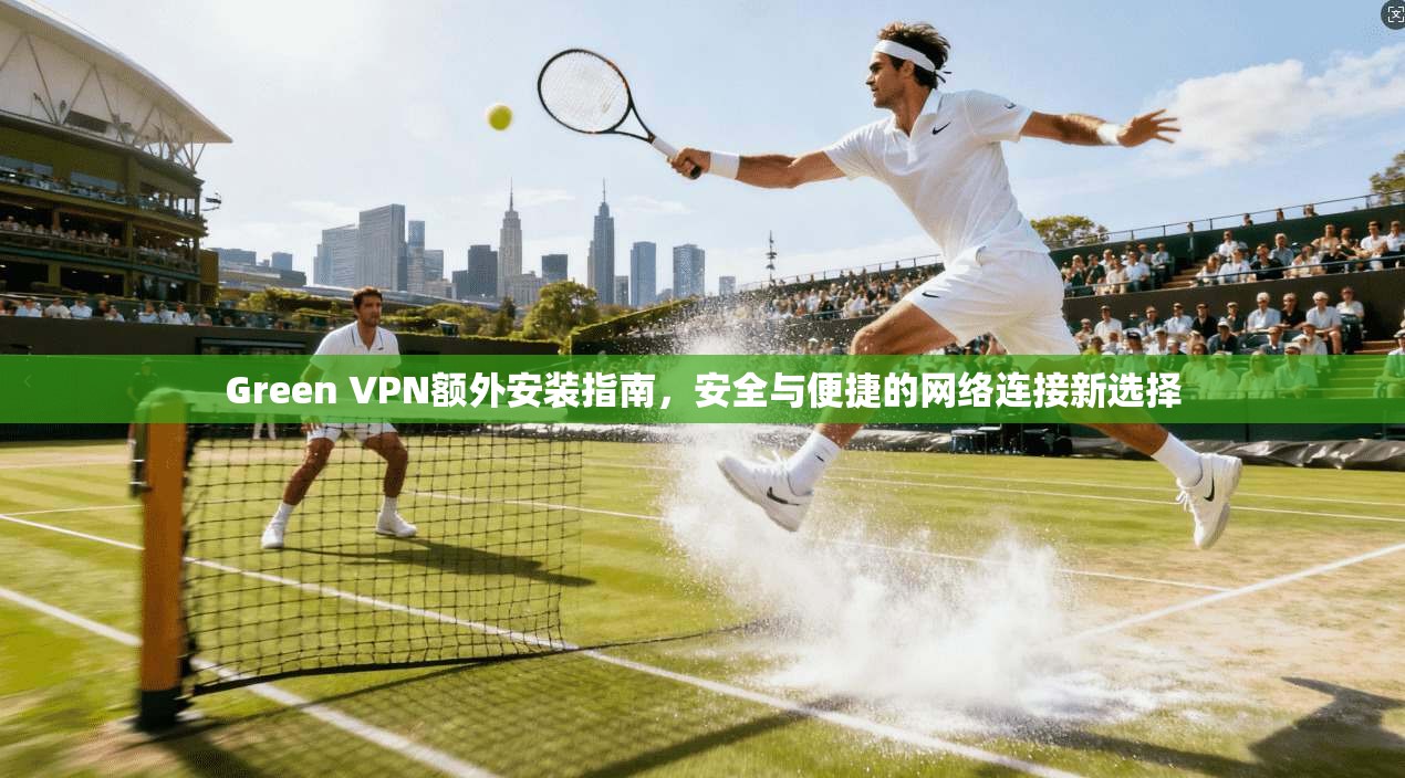 Green VPN额外安装指南，安全与便捷的网络连接新选择