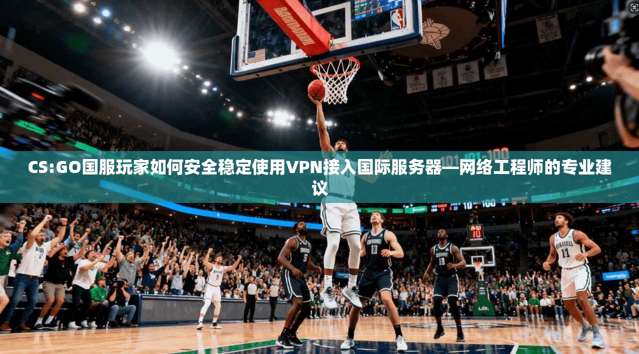 CS:GO国服玩家如何安全稳定使用VPN接入国际服务器—网络工程师的专业建议 CS:GO国服玩家如何安全稳定使用VPN接入国际服务器—网络工程师的专业建议