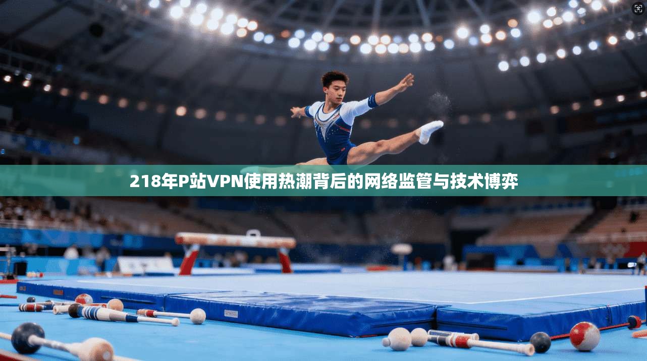 218年P站VPN使用热潮背后的网络监管与技术博弈