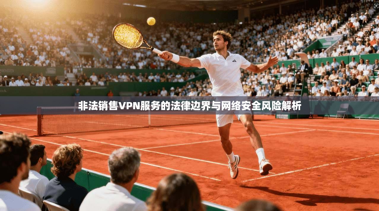 非法销售VPN服务的法律边界与网络安全风险解析 非法销售VPN服务的法律边界与网络安全风险解析