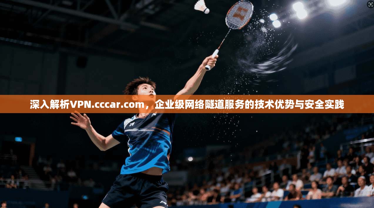 深入解析VPN.cccar.com,企业级网络隧道服务的技术优势与安全实践 深入解析VPN.cccar.com,企业级网络隧道服务的技术优势与安全实践
