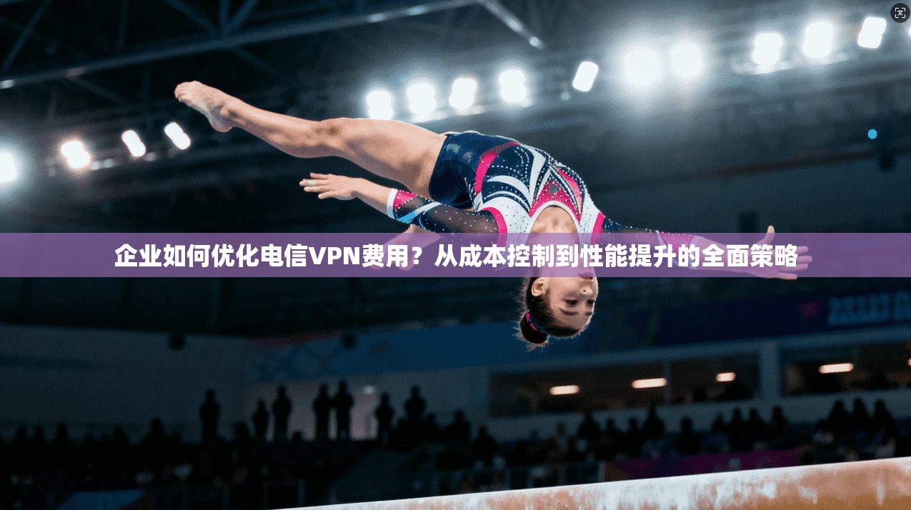 企业如何优化电信VPN费用?从成本控制到性能提升的全面策略 企业如何优化电信VPN费用?从成本控制到性能提升的全面策略