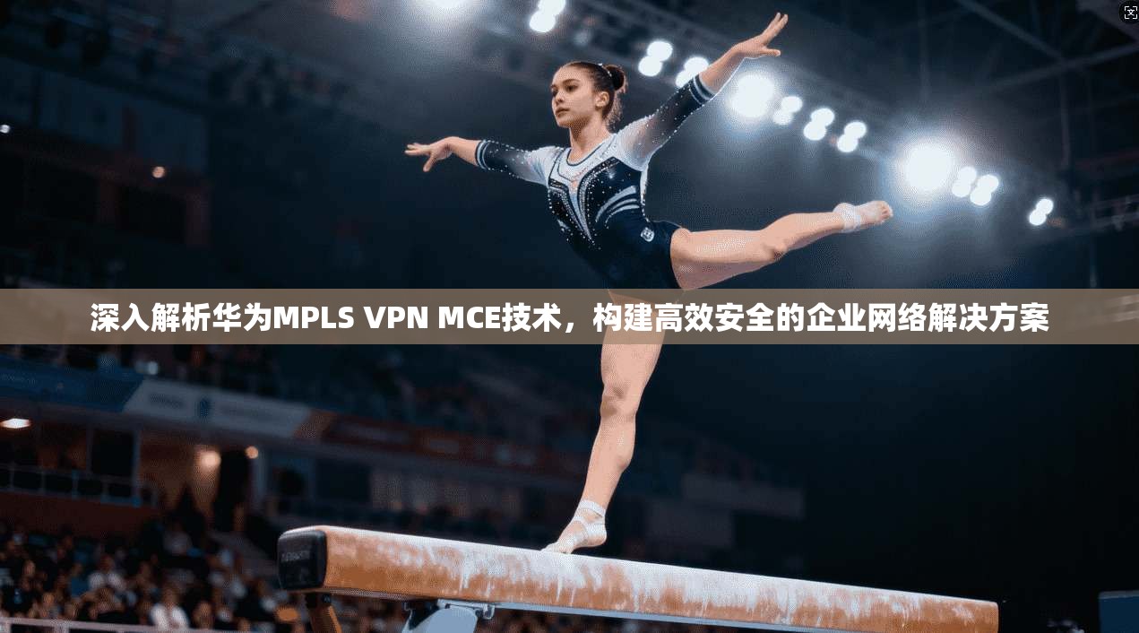 深入解析华为MPLS VPN MCE技术,构建高效安全的企业网络解决方案 深入解析华为MPLS VPN MCE技术,构建高效安全的企业网络解决方案