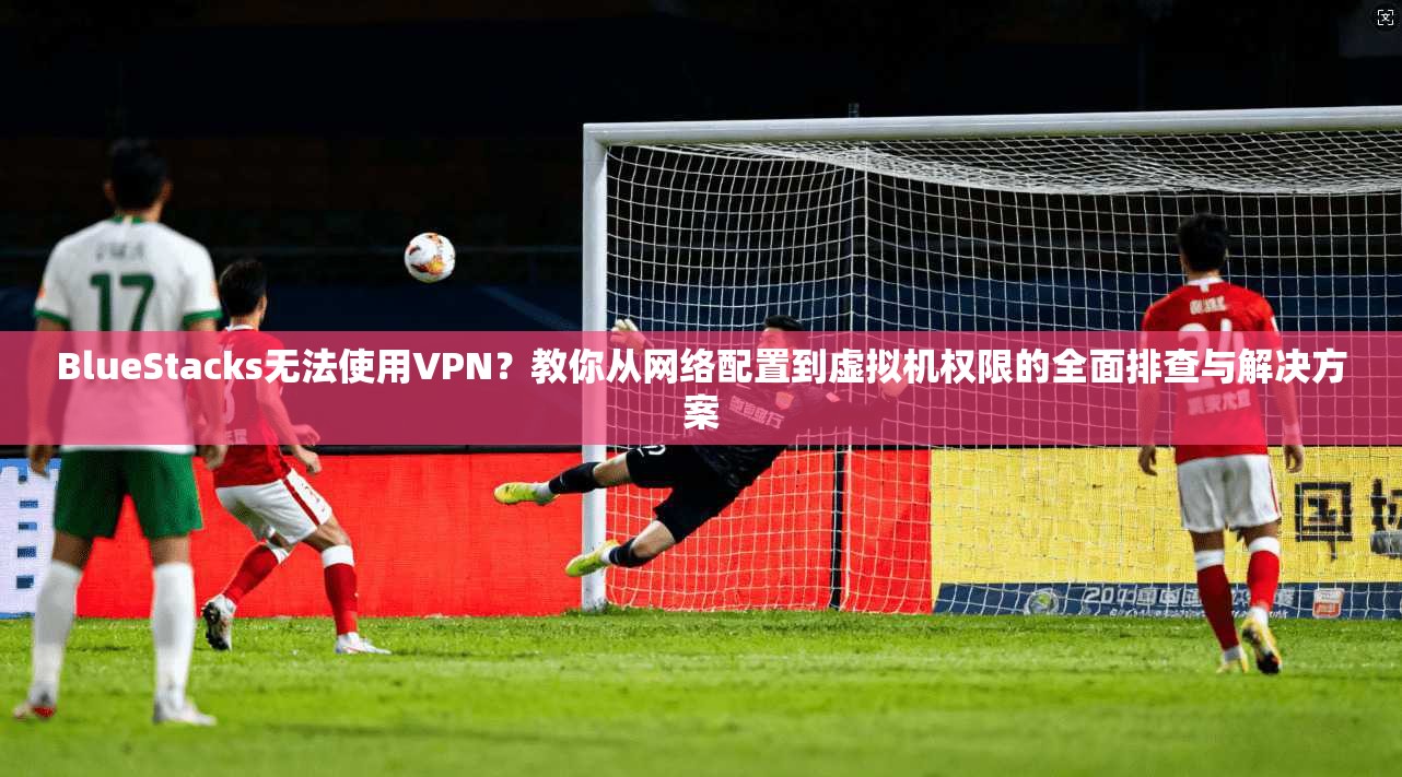 BlueStacks无法使用VPN？教你从网络配置到虚拟机权限的全面排查与解决方案