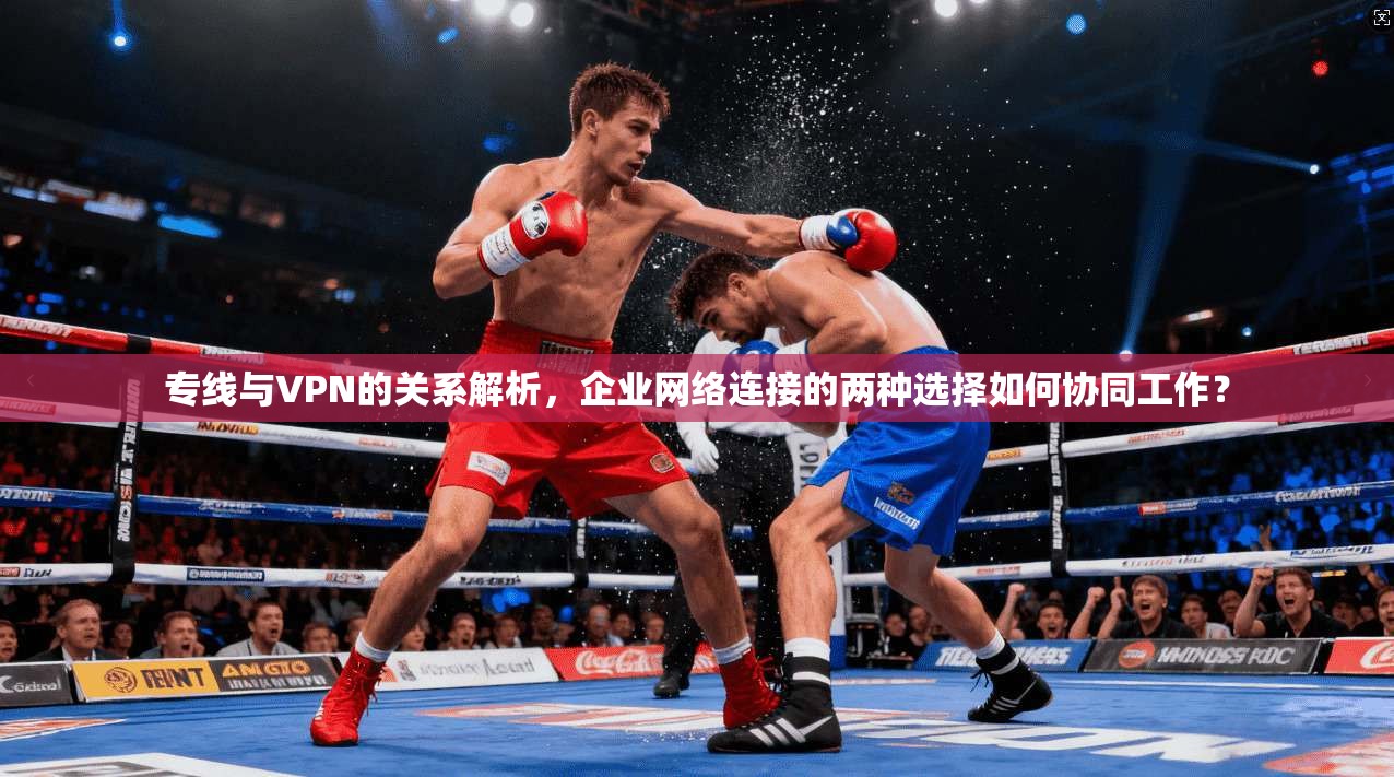 专线与VPN的关系解析，企业网络连接的两种选择如何协同工作？