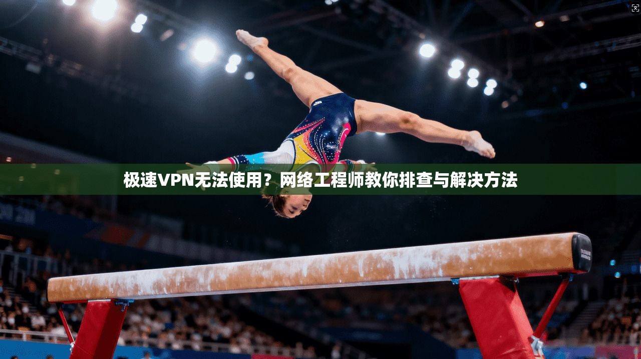 极速VPN无法使用？网络工程师教你排查与解决方法