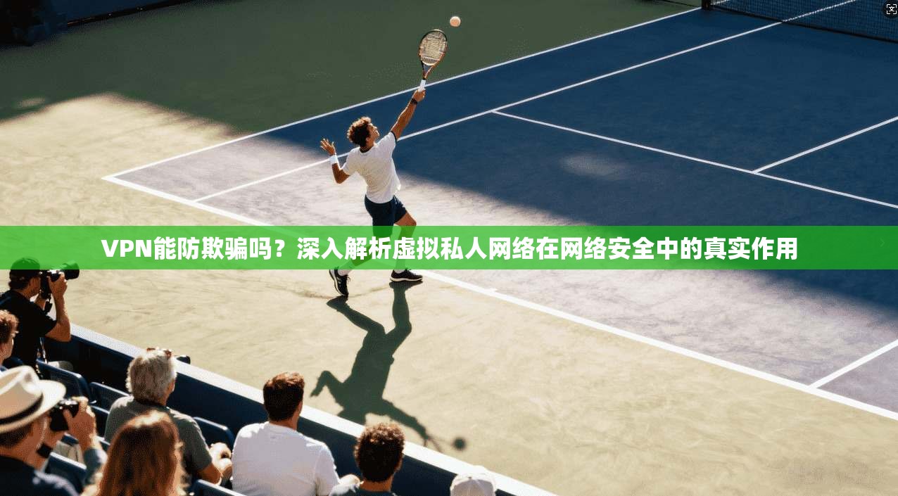 VPN能防欺骗吗？深入解析虚拟私人网络在网络安全中的真实作用