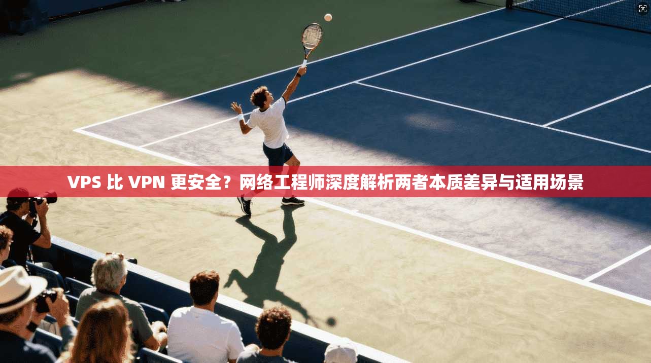 VPS 比 VPN 更安全？网络工程师深度解析两者本质差异与适用场景