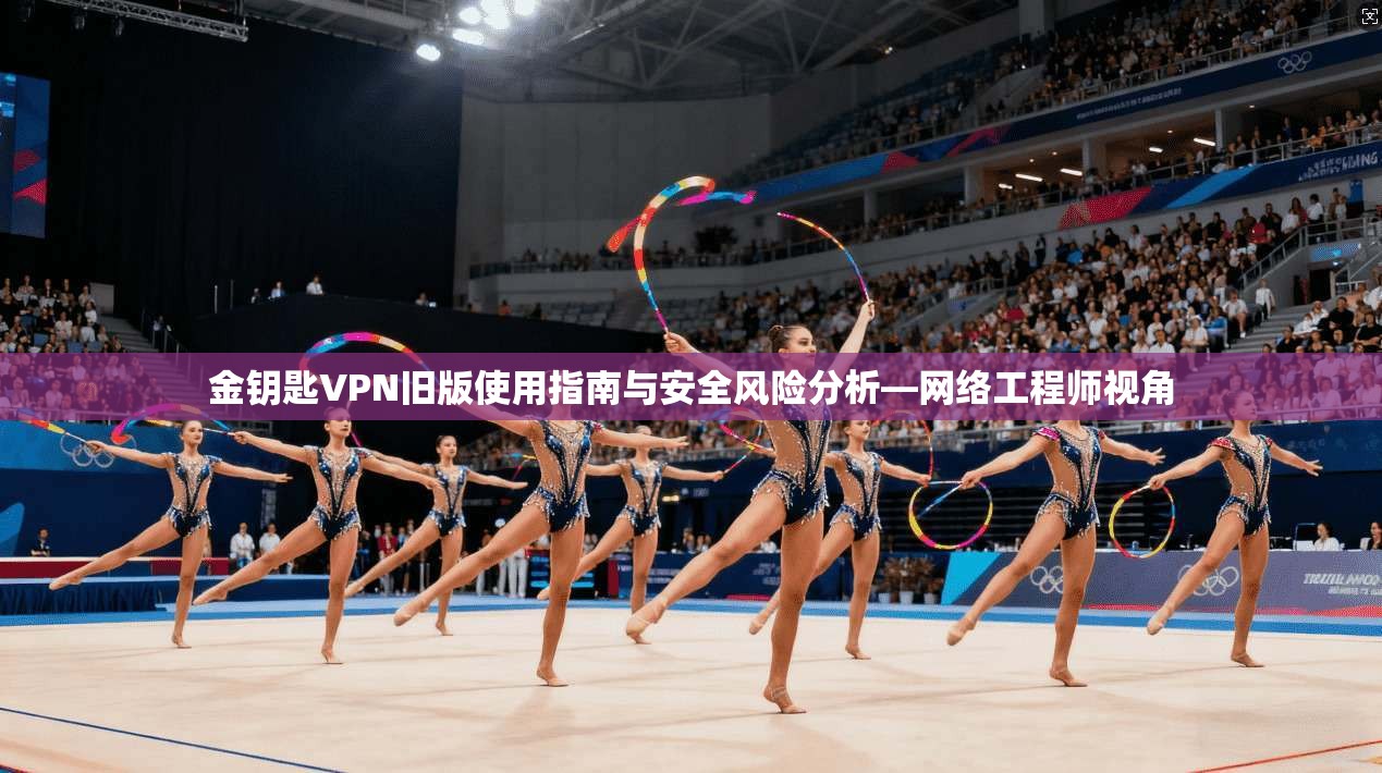 金钥匙VPN旧版使用指南与安全风险分析—网络工程师视角 金钥匙VPN旧版使用指南与安全风险分析—网络工程师视角