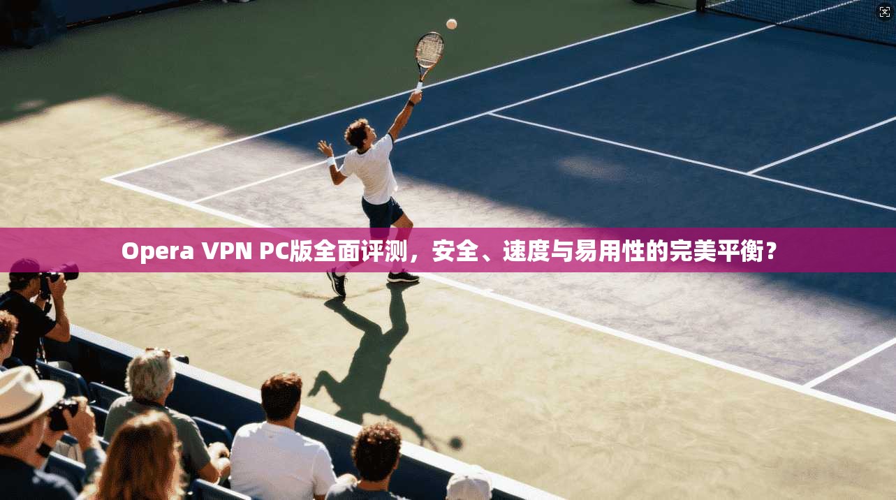 Opera VPN PC版全面评测，安全、速度与易用性的完美平衡？