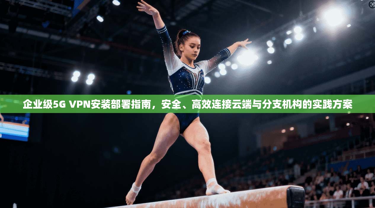 企业级5G VPN安装部署指南,安全、高效连接云端与分支机构的实践方案 企业级5G VPN安装部署指南,安全、高效连接云端与分支机构的实践方案