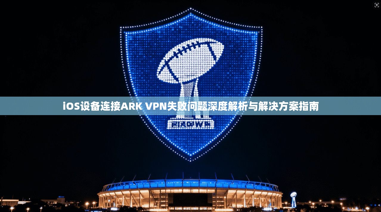 iOS设备连接ARK VPN失败问题深度解析与解决方案指南 iOS设备连接ARK VPN失败问题深度解析与解决方案指南