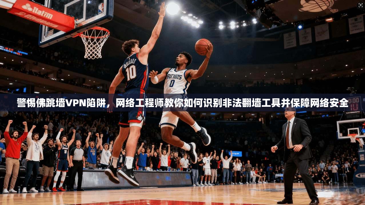警惕佛跳墙VPN陷阱，网络工程师教你如何识别非法翻墙工具并保障网络安全