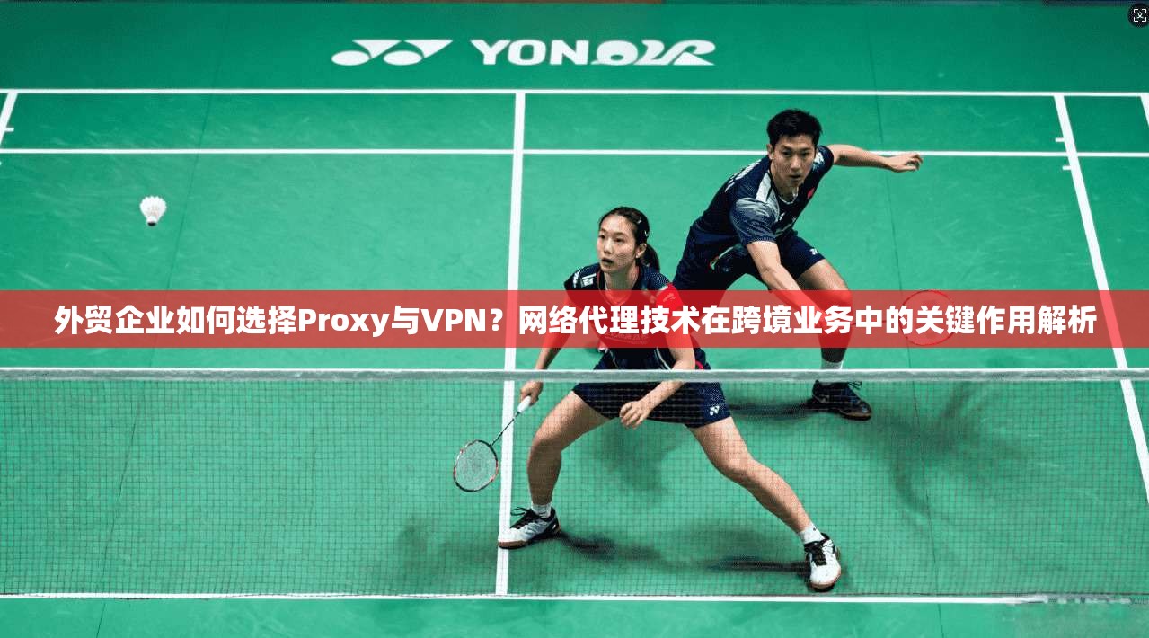 外贸企业如何选择Proxy与VPN？网络代理技术在跨境业务中的关键作用解析