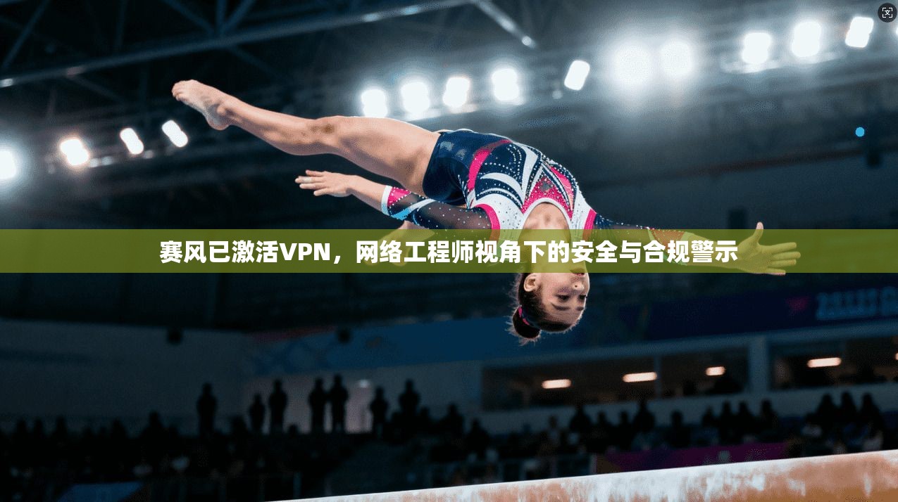 赛风已激活VPN，网络工程师视角下的安全与合规警示
