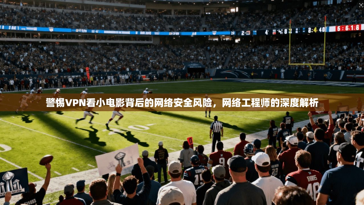 警惕VPN看小电影背后的网络安全风险，网络工程师的深度解析