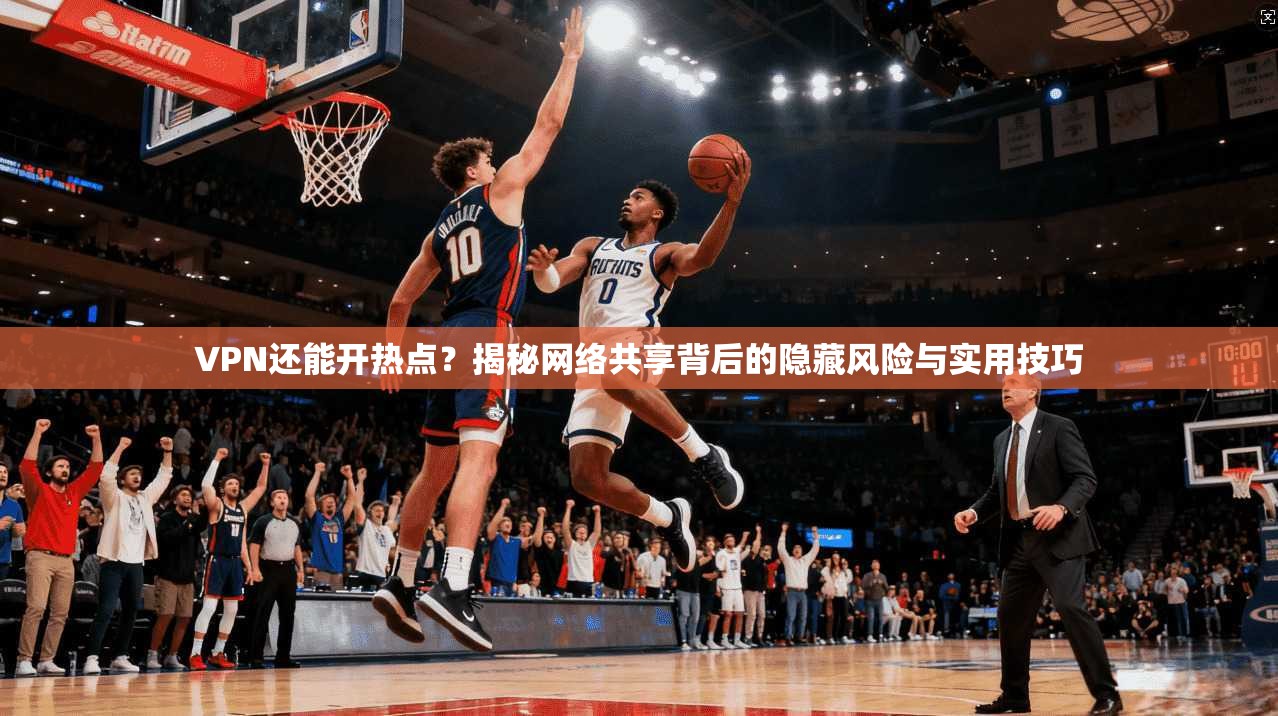 VPN还能开热点？揭秘网络共享背后的隐藏风险与实用技巧