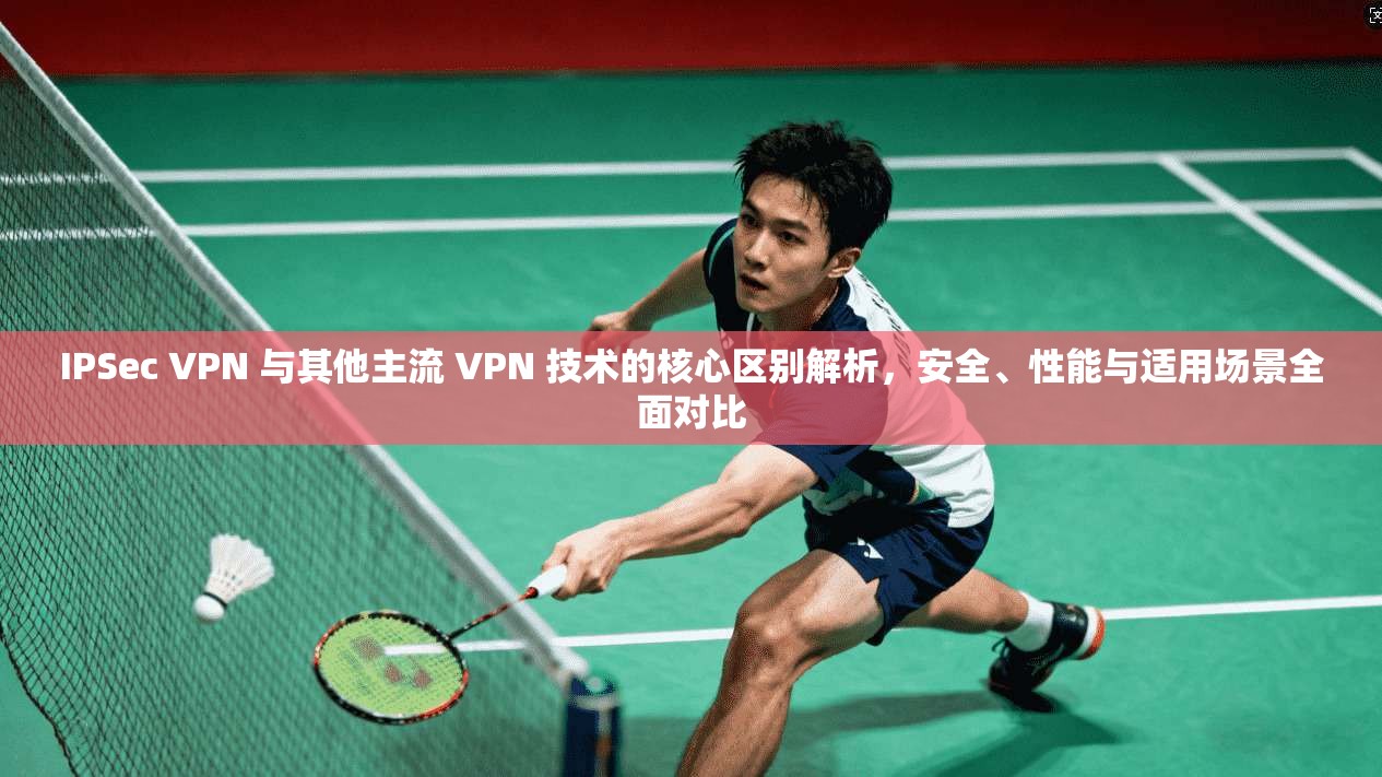 IPSec VPN 与其他主流 VPN 技术的核心区别解析，安全、性能与适用场景全面对比