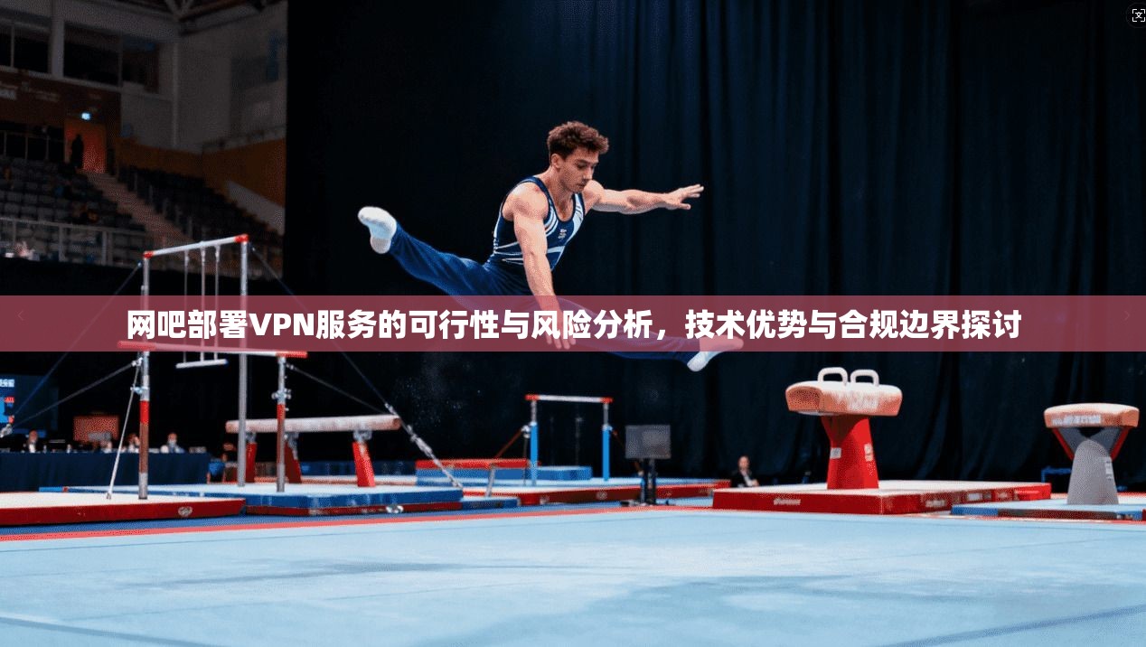 网吧部署VPN服务的可行性与风险分析，技术优势与合规边界探讨