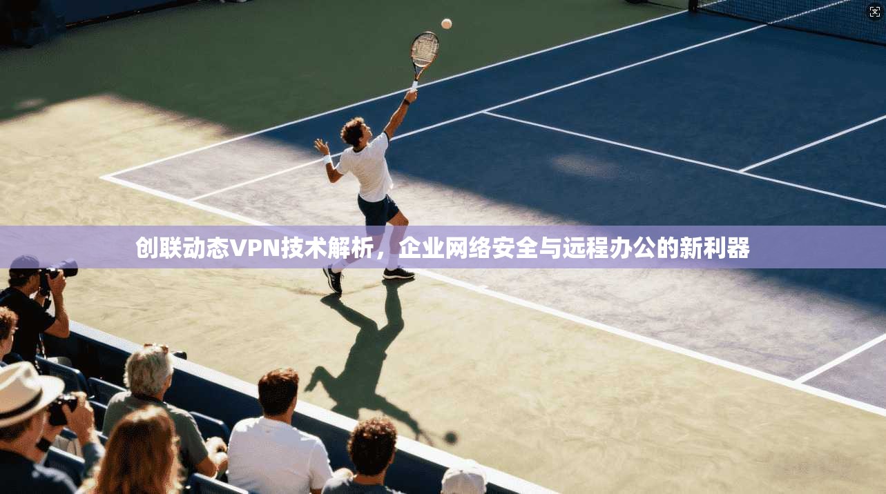创联动态VPN技术解析，企业网络安全与远程办公的新利器