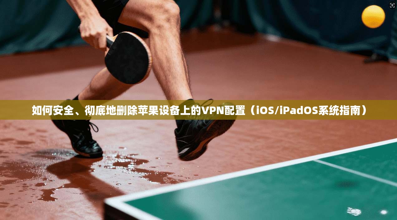 如何安全、彻底地删除苹果设备上的VPN配置（iOS/iPadOS系统指南）