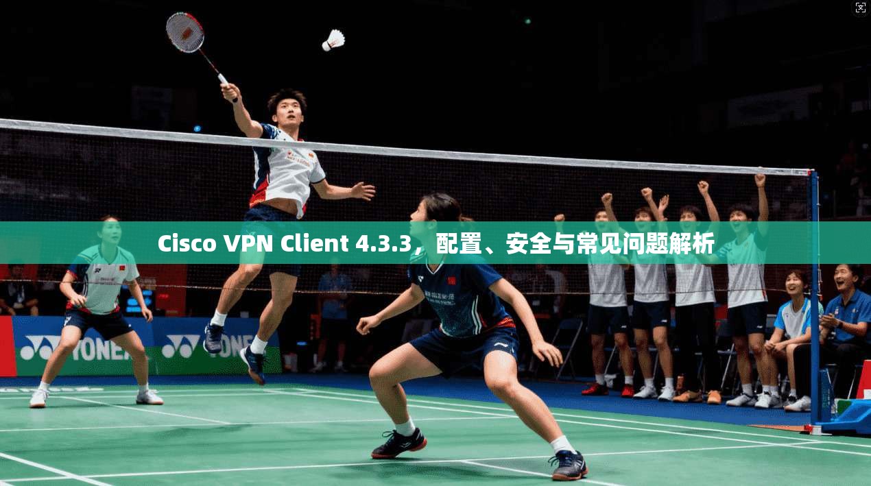 Cisco VPN Client 4.3.3,配置、安全与常见问题解析 Cisco VPN Client 4.3.3,配置、安全与常见问题解析
