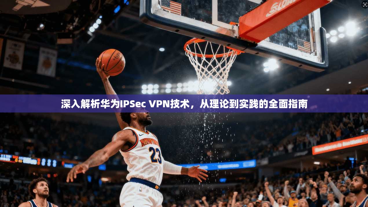 深入解析华为IPSec VPN技术，从理论到实践的全面指南