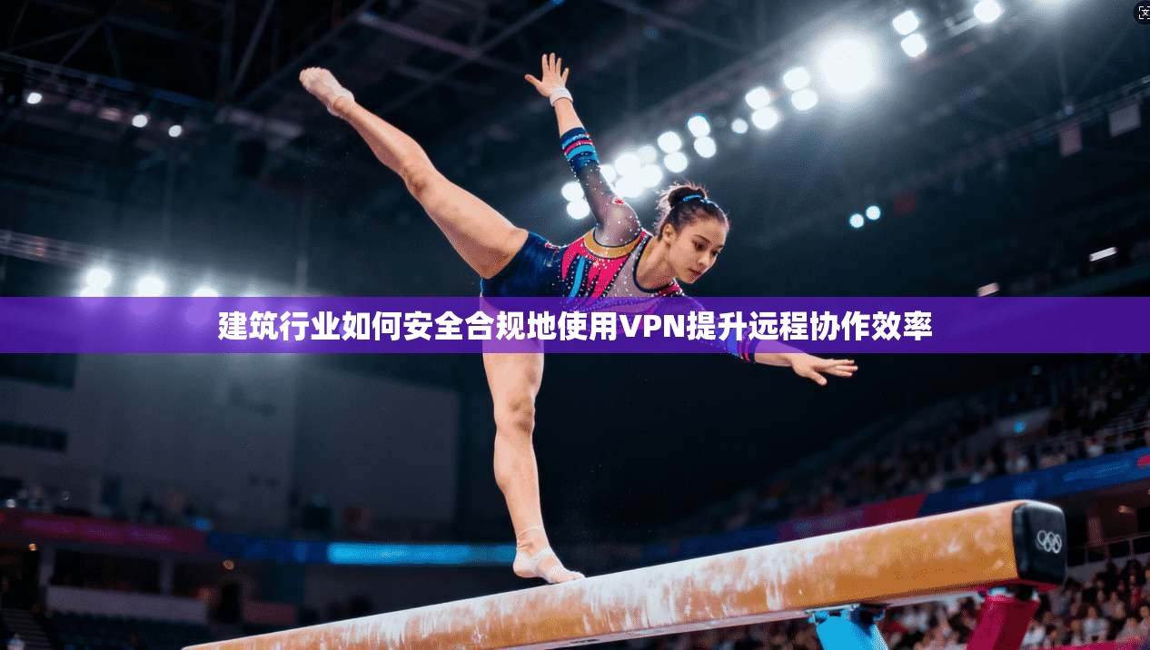 建筑行业如何安全合规地使用VPN提升远程协作效率