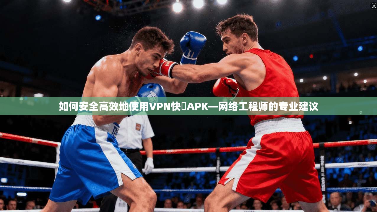 如何安全高效地使用VPN快車APK—网络工程师的专业建议