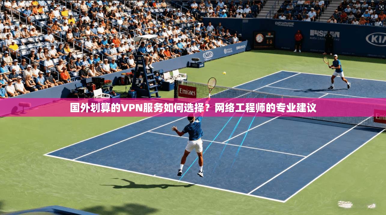 国外划算的VPN服务如何选择？网络工程师的专业建议