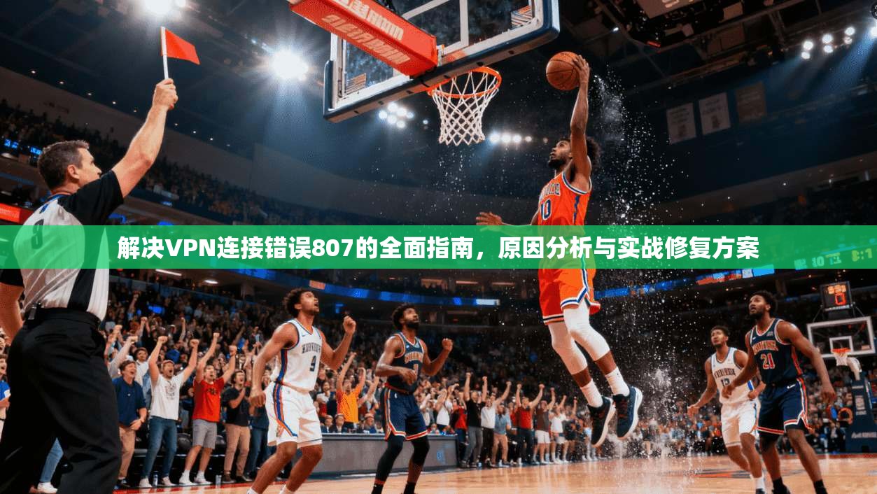 解决VPN连接错误807的全面指南,原因分析与实战修复方案 解决VPN连接错误807的全面指南,原因分析与实战修复方案
