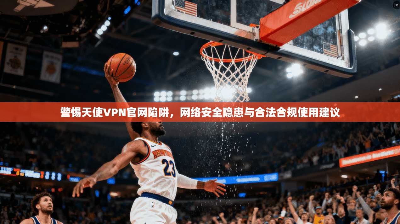 警惕天使VPN官网陷阱，网络安全隐患与合法合规使用建议