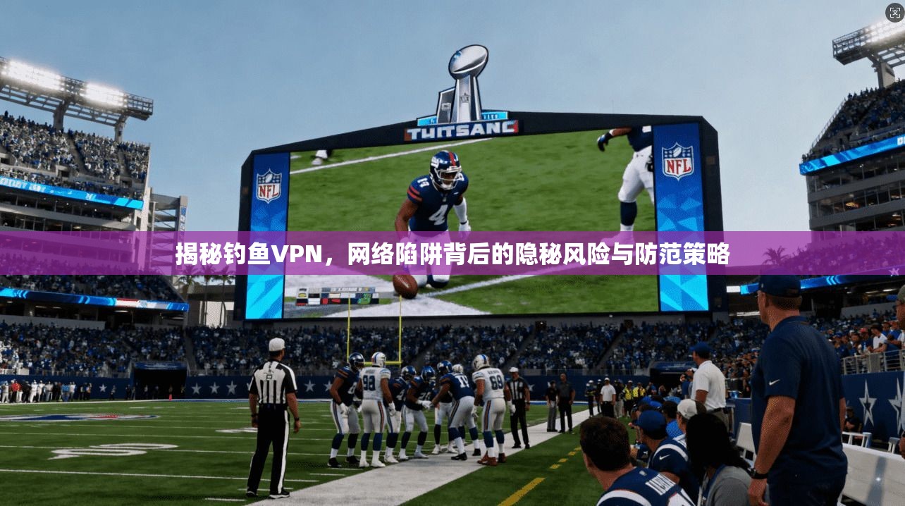 揭秘钓鱼VPN，网络陷阱背后的隐秘风险与防范策略