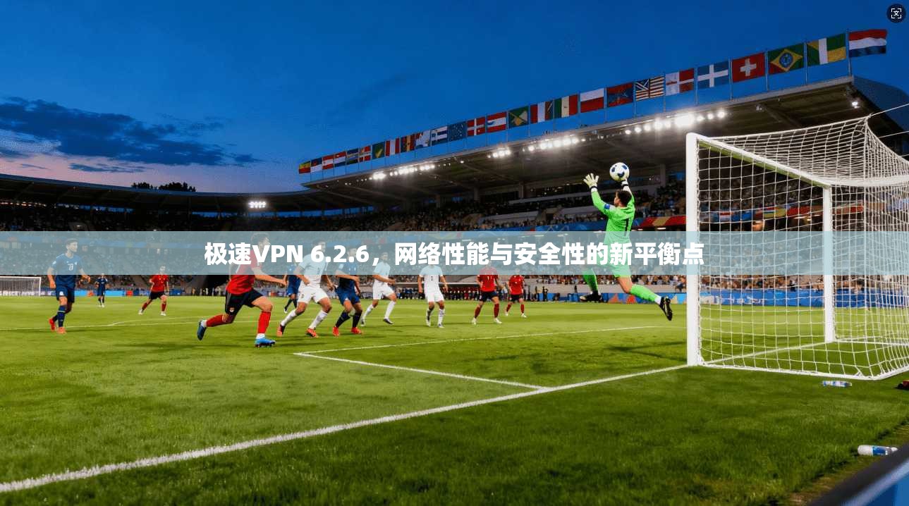 极速VPN 6.2.6,网络性能与安全性的新平衡点 极速VPN 6.2.6,网络性能与安全性的新平衡点