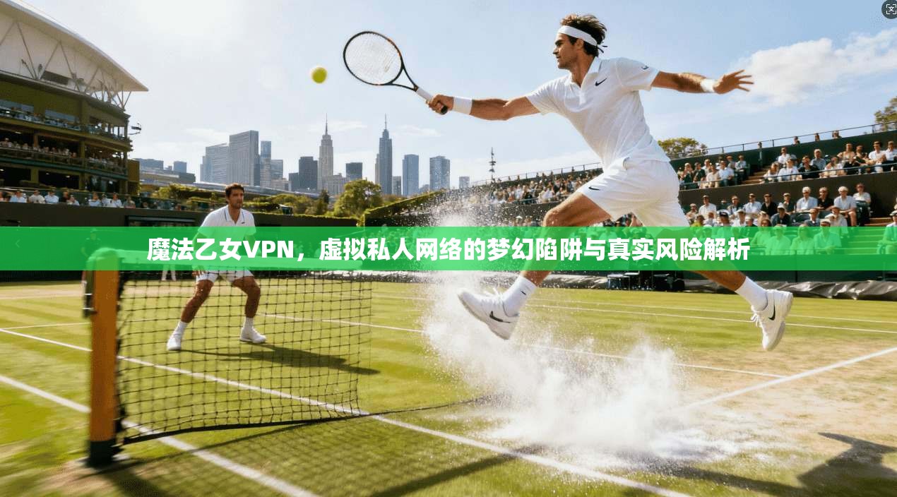 魔法乙女VPN，虚拟私人网络的梦幻陷阱与真实风险解析