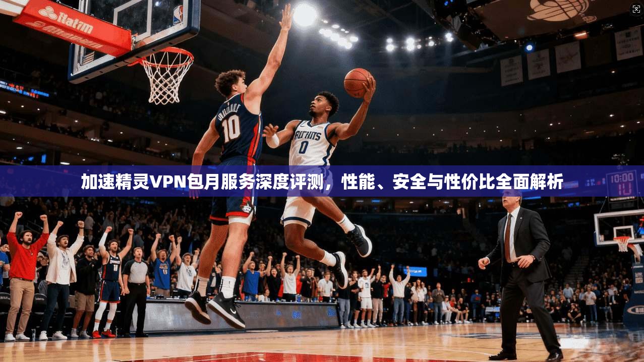 加速精灵VPN包月服务深度评测，性能、安全与性价比全面解析