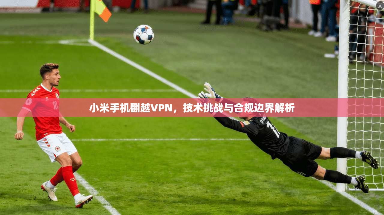 小米手机翻越VPN，技术挑战与合规边界解析