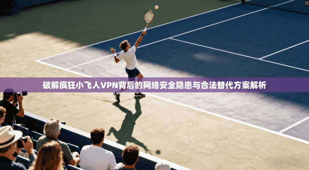 破解疯狂小飞人VPN背后的网络安全隐患与合法替代方案解析