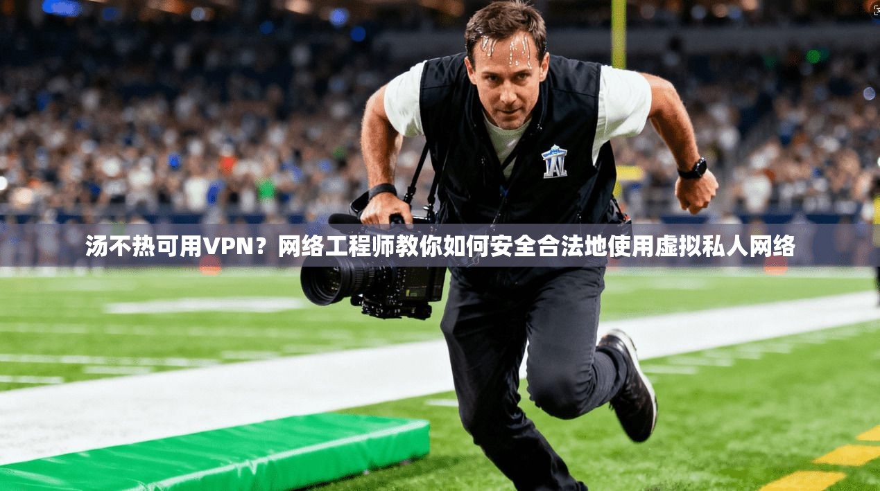 汤不热可用VPN？网络工程师教你如何安全合法地使用虚拟私人网络