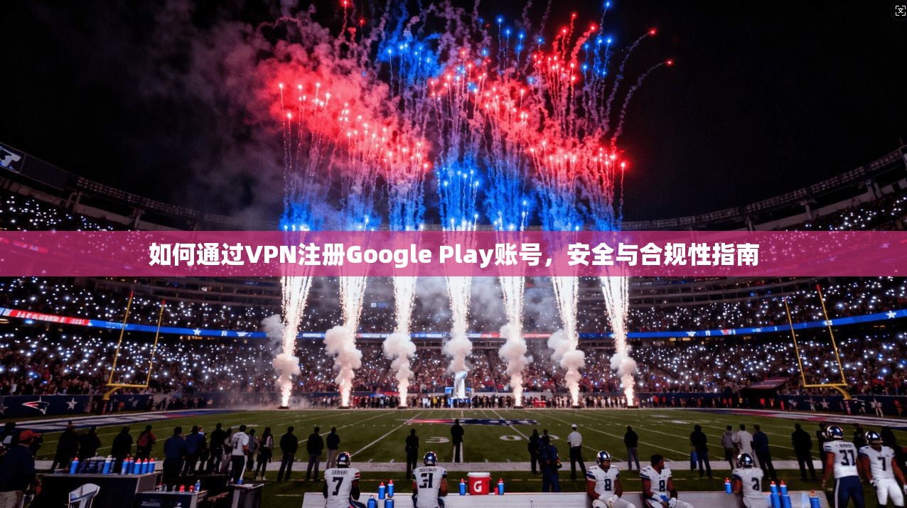 如何通过VPN注册Google Play账号,安全与合规性指南 如何通过VPN注册Google Play账号,安全与合规性指南