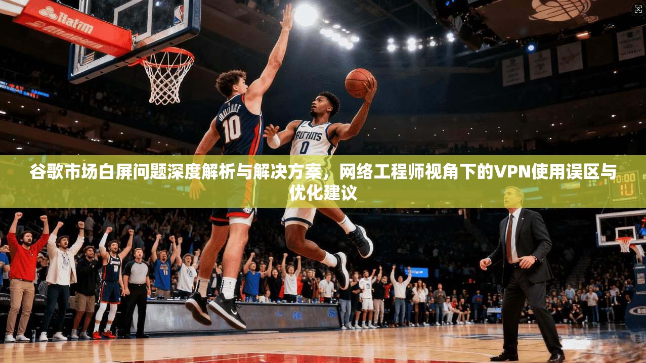 谷歌市场白屏问题深度解析与解决方案,网络工程师视角下的VPN使用误区与优化建议 谷歌市场白屏问题深度解析与解决方案,网络工程师视角下的VPN使用误区与优化建议