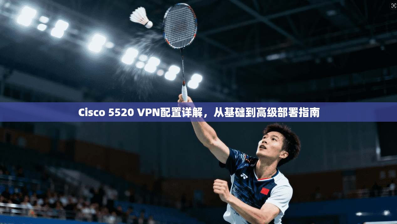 Cisco 5520 VPN配置详解，从基础到高级部署指南