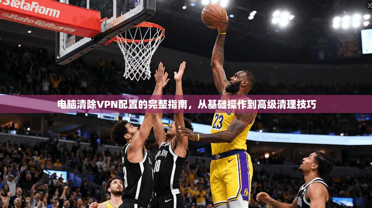 电脑清除VPN配置的完整指南，从基础操作到高级清理技巧
