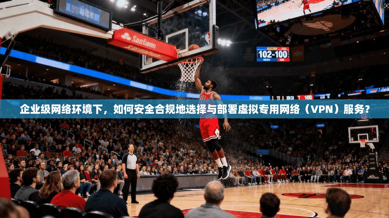 企业级网络环境下，如何安全合规地选择与部署虚拟专用网络（VPN）服务？